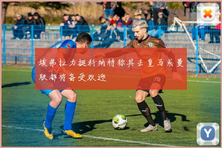 埃弗拉力挺科纳特称其去皇马或曼联都将备受欢迎