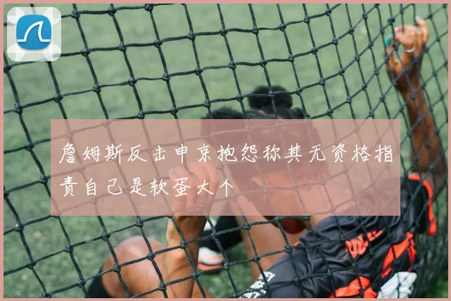 詹姆斯反击申京抱怨称其无资格指责自己是软蛋大个