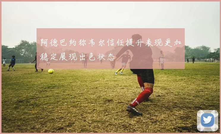 阿德巴约称韦尔信任提升表现更加稳定展现出色状态