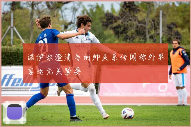 诺伊尔澄清与纳帅关系传闻称外界言论无关紧要