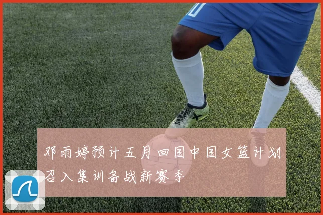 邓雨婷预计五月回国中国女篮计划召入集训备战新赛季