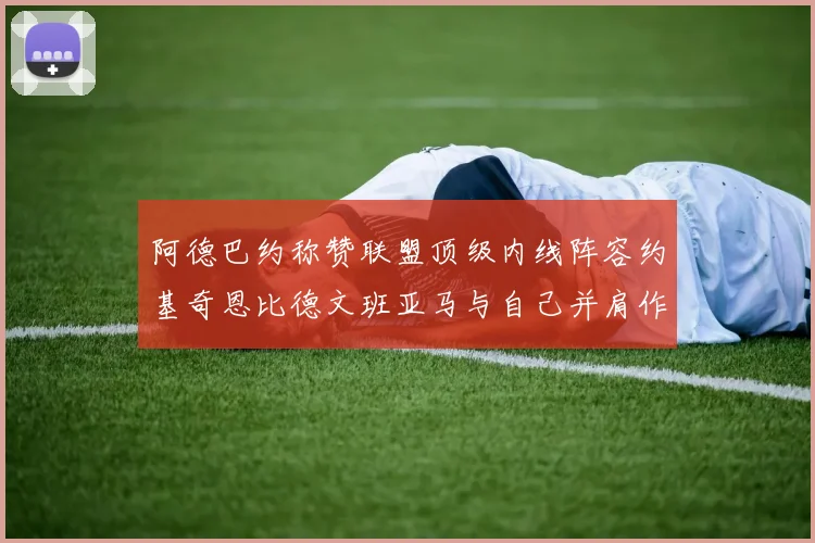 阿德巴约称赞联盟顶级内线阵容约基奇恩比德文班亚马与自己并肩作战