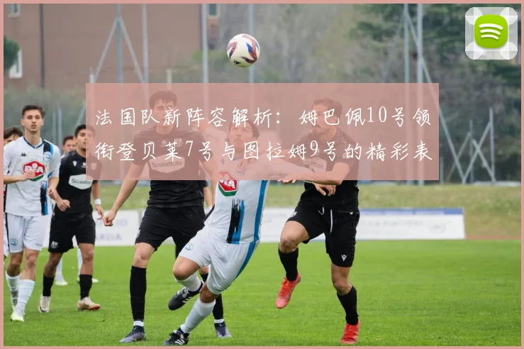 法国队新阵容解析：姆巴佩10号领衔登贝莱7号与图拉姆9号的精彩表现