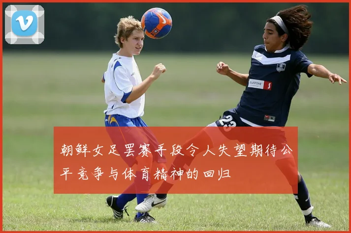 朝鲜女足罢赛手段令人失望期待公平竞争与体育精神的回归