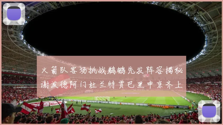 火箭队客场挑战鹈鹕先发阵容揭秘谢泼德阿门杜兰特贾巴里申京齐上阵