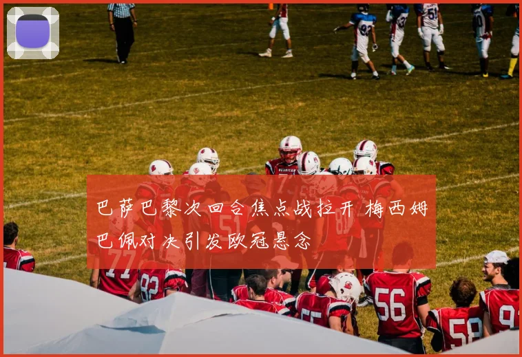 巴萨巴黎次回合焦点战拉开 梅西姆巴佩对决引发欧冠悬念