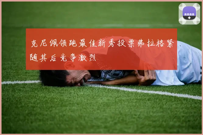 克尼佩领跑最佳新秀投票弗拉格紧随其后竞争激烈