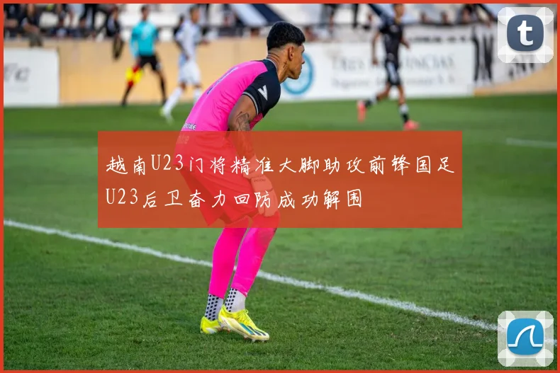 越南U23门将精准大脚助攻前锋国足U23后卫奋力回防成功解围