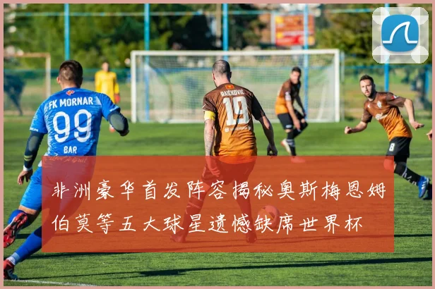 非洲豪华首发阵容揭秘奥斯梅恩姆伯莫等五大球星遗憾缺席世界杯