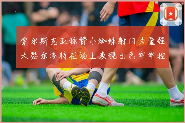 索尔斯克亚称赞小蜘蛛射门力量强大瑟尔洛特在场上表现出色牢牢控制后卫