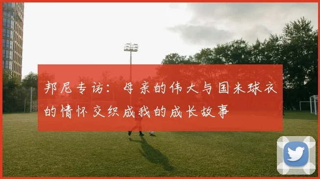 邦尼专访：母亲的伟大与国米球衣的情怀交织成我的成长故事