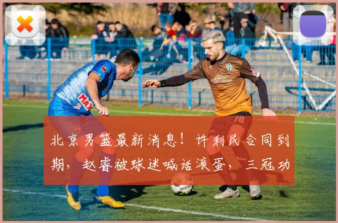 北京男篮最新消息！许利民合同到期，赵睿被球迷喊话滚蛋，三冠功勋基本退役_上海_1_CBA