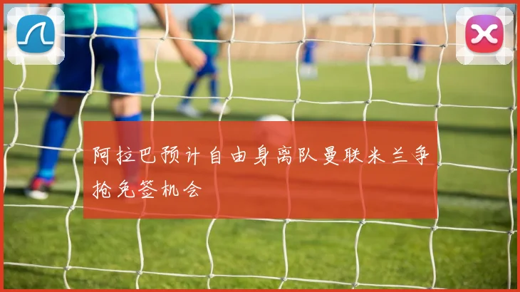 阿拉巴预计自由身离队曼联米兰争抢免签机会