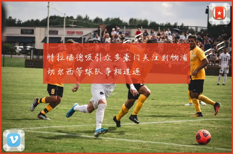 特拉福德吸引众多豪门关注利物浦切尔西等球队争相追逐