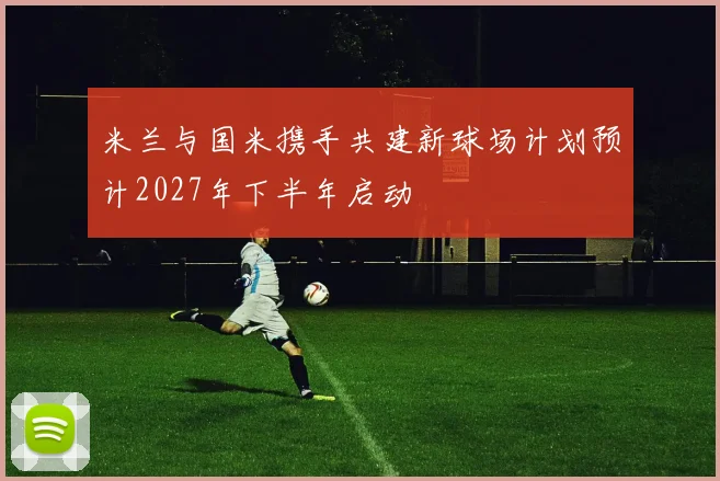 米兰与国米携手共建新球场计划预计2027年下半年启动