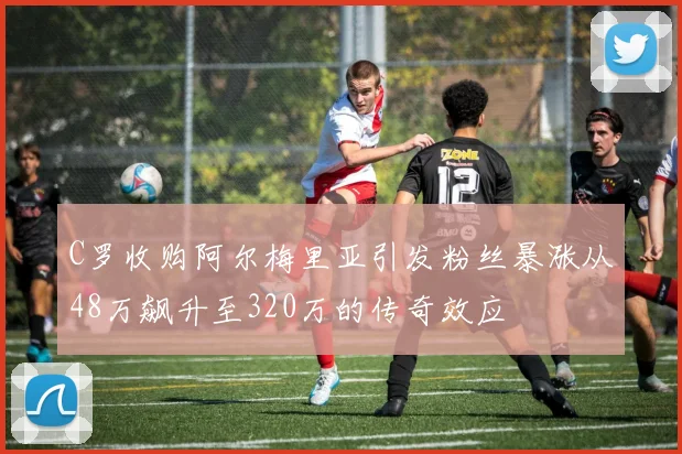 C罗收购阿尔梅里亚引发粉丝暴涨从48万飙升至320万的传奇效应